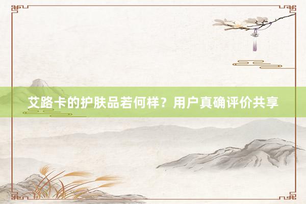 艾路卡的护肤品若何样？用户真确评价共享