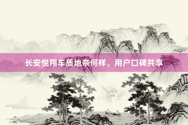 长安悦翔车质地奈何样，用户口碑共享