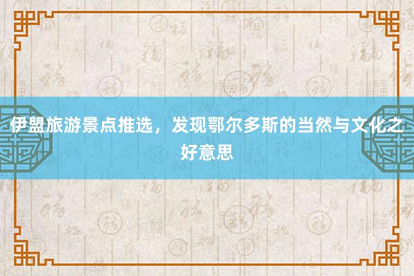 伊盟旅游景点推选，发现鄂尔多斯的当然与文化之好意思